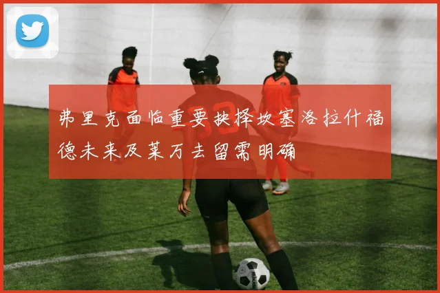 弗里克面临重要抉择坎塞洛拉什福德未来及莱万去留需明确