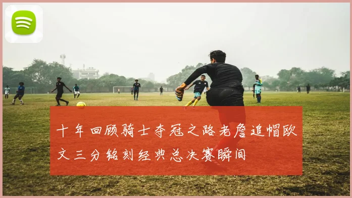 十年回顾骑士夺冠之路老詹追帽欧文三分铭刻经典总决赛瞬间
