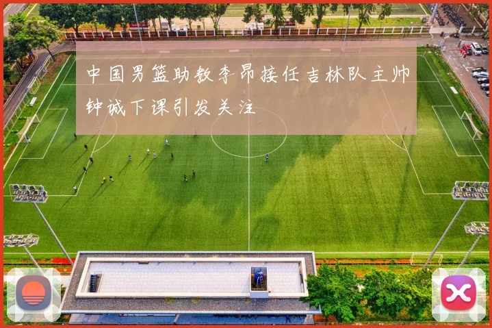 中国男篮助教李昂接任吉林队主帅钟诚下课引发关注
