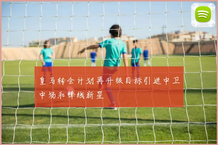 皇马转会计划再升级目标引进中卫中场和锋线新星