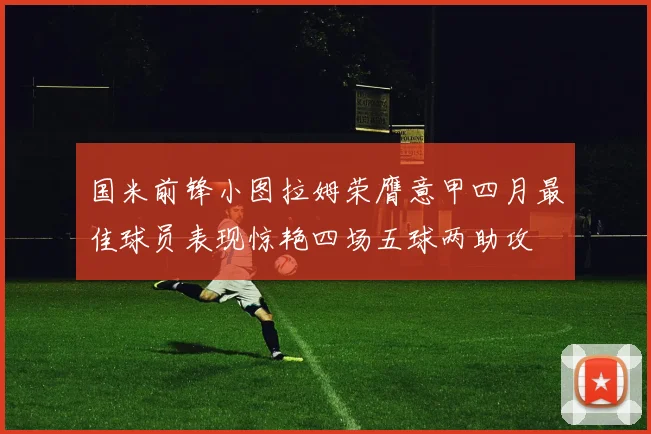 国米前锋小图拉姆荣膺意甲四月最佳球员表现惊艳四场五球两助攻