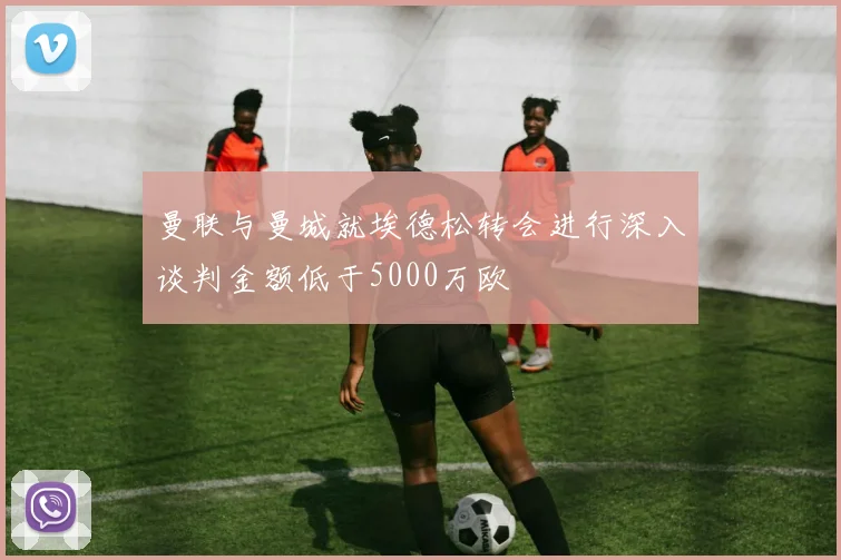 曼联与曼城就埃德松转会进行深入谈判金额低于5000万欧