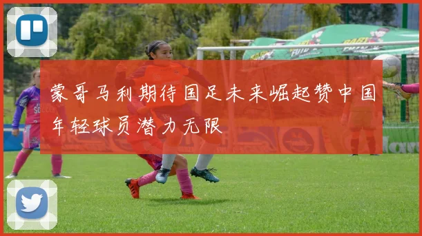 蒙哥马利期待国足未来崛起赞中国年轻球员潜力无限