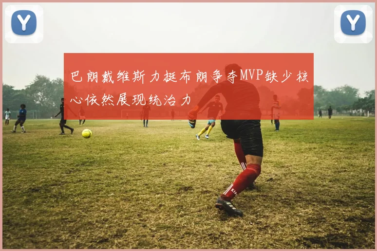 巴朗戴维斯力挺布朗争夺MVP缺少核心依然展现统治力