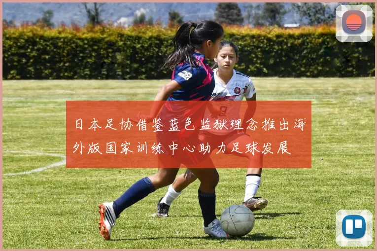 日本足协借鉴蓝色监狱理念推出海外版国家训练中心助力足球发展