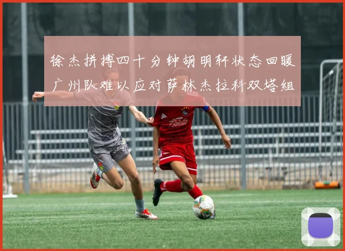 徐杰拼搏四十分钟胡明轩状态回暖广州队难以应对萨林杰拉科双塔组合