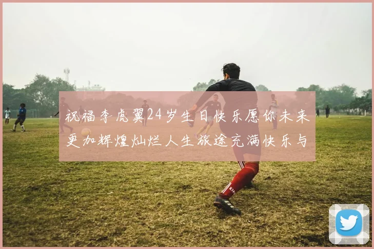 祝福李虎翼24岁生日快乐愿你未来更加辉煌灿烂人生旅途充满快乐与成功