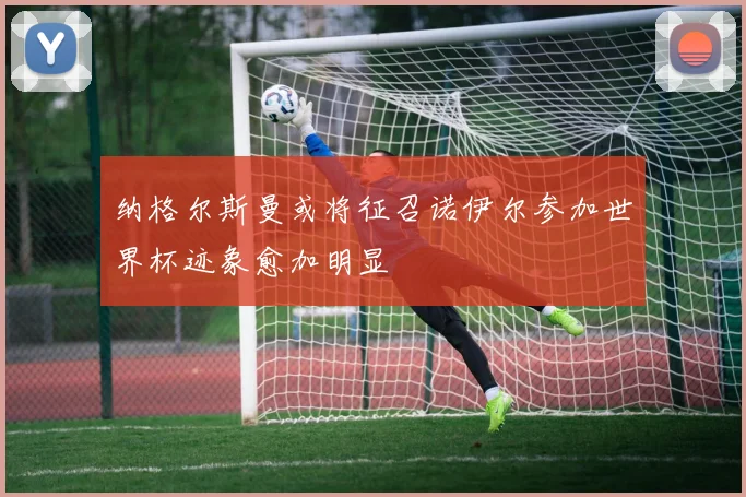 纳格尔斯曼或将征召诺伊尔参加世界杯迹象愈加明显