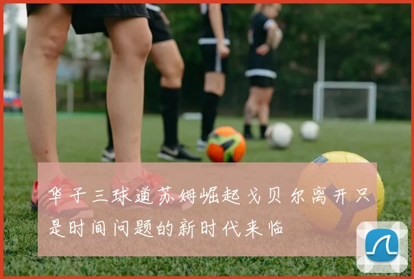 华子三球道苏姆崛起戈贝尔离开只是时间问题的新时代来临