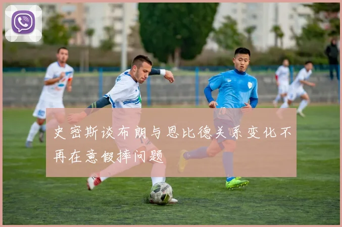 史密斯谈布朗与恩比德关系变化不再在意假摔问题